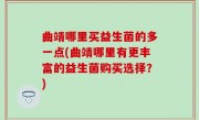 曲靖哪里买益生菌的多一点(曲靖哪里有更丰富的益生菌购买选择？)