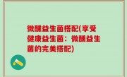 微醺益生菌搭配(享受健康益生菌：微醺益生菌的完美搭配)