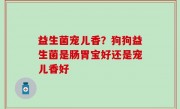 益生菌宠儿香？狗狗益生菌是肠胃宝好还是宠儿香好