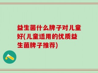 益生菌什么牌子对儿童好(儿童适用的优质益生菌牌子推荐)