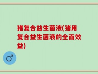 猪复合益生菌液(猪用复合益生菌液的全面效益)