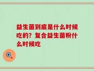 益生菌到底是什么时候吃的？复合益生菌粉什么时候吃