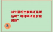 益生菌粉空腹喝还是饭后喝？哪种喝法更有益健康？