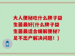 大人便秘吃什么牌子益生菌最好(什么牌子益生菌最适合缓解便秘？足不出户解决问题！)