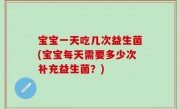 宝宝一天吃几次益生菌(宝宝每天需要多少次补充益生菌？)