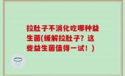 拉肚子不消化吃哪种益生菌(缓解拉肚子？这些益生菌值得一试！)