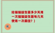给猫猫益生菌多少天用一次猫猫益生菌每几天使用一次最佳？)