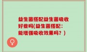 益生菌搭配益生菌吸收好些吗(益生菌搭配：能增强吸收效果吗？)