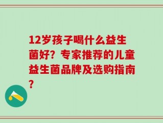 12岁孩子喝什么益生菌好？专家推荐的儿童益生菌品牌及选购指南？
