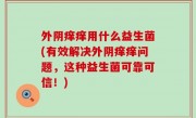 外阴痒痒用什么益生菌(有效解决外阴痒痒问题，这种益生菌可靠可信！)
