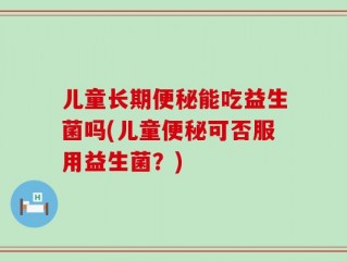 儿童长期便秘能吃益生菌吗(儿童便秘可否服用益生菌？)