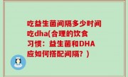 吃益生菌间隔多少时间吃dha(合理的饮食习惯：益生菌和DHA应如何搭配间隔？)