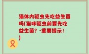 猫体内驱虫先吃益生菌吗(猫咪驱虫前要先吃益生菌？-重要提示！)
