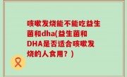 咳嗽发烧能不能吃益生菌和dha(益生菌和DHA是否适合咳嗽发烧的人食用？)