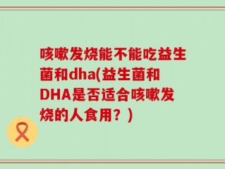 咳嗽发烧能不能吃益生菌和dha(益生菌和DHA是否适合咳嗽发烧的人食用？)