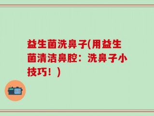 益生菌洗鼻子(用益生菌清洁鼻腔：洗鼻子小技巧！)