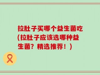 拉肚子买哪个益生菌吃(拉肚子应该选哪种益生菌？精选推荐！)