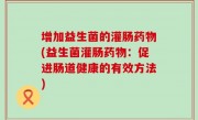 增加益生菌的灌肠药物(益生菌灌肠药物：促进肠道健康的有效方法)