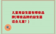 儿童用益生菌有哪些品牌(哪些品牌的益生菌适合儿童？)