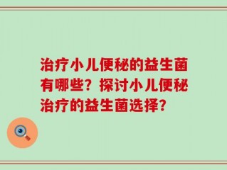 治疗小儿便秘的益生菌有哪些？探讨小儿便秘治疗的益生菌选择？