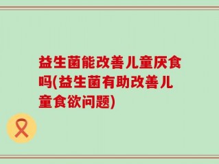 益生菌能改善儿童厌食吗(益生菌有助改善儿童食欲问题)