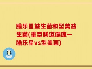 膳乐星益生菌和型美益生菌(重塑肠道健康—膳乐星vs型美菌)