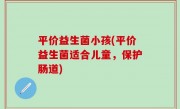 平价益生菌小孩(平价益生菌适合儿童，保护肠道)