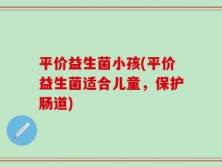 平价益生菌小孩(平价益生菌适合儿童，保护肠道)