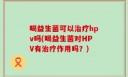 喝益生菌可以治疗hpv吗(喝益生菌对HPV有治疗作用吗？)