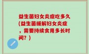 益生菌妇女炎症吃多久(益生菌缓解妇女炎症，需要持续食用多长时间？)