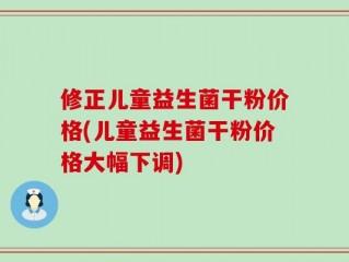 修正儿童益生菌干粉价格(儿童益生菌干粉价格大幅下调)