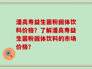 潘高寿益生菌粉固体饮料价格？了解潘高寿益生菌粉固体饮料的市场价格？