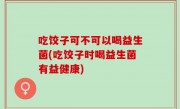 吃饺子可不可以喝益生菌(吃饺子时喝益生菌有益健康)