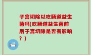 子宫切除以吃肠道益生菌吗(吃肠道益生菌前后子宫切除是否有影响？)