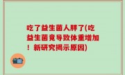 吃了益生菌人胖了(吃益生菌竟导致体重增加！新研究揭示原因)