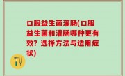 口服益生菌灌肠(口服益生菌和灌肠哪种更有效？选择方法与适用症状)