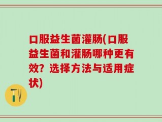 口服益生菌灌肠(口服益生菌和灌肠哪种更有效？选择方法与适用症状)