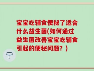 宝宝吃辅食便秘了适合什么益生菌(如何通过益生菌改善宝宝吃辅食引起的便秘问题？)