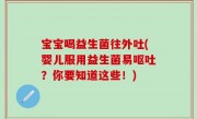 宝宝喝益生菌往外吐(婴儿服用益生菌易呕吐？你要知道这些！)