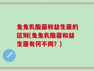 兔兔乳酸菌和益生菌的区别(兔兔乳酸菌和益生菌有何不同？)