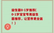 益生菌0-1岁推荐(0-1岁宝宝专用益生菌推荐，让营养更全面！)