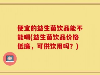 便宜的益生菌饮品能不能喝(益生菌饮品价格低廉，可供饮用吗？)