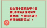 益生菌小蓝瓶选哪个品牌(选择适合你的益生菌品牌：小蓝瓶之外还有哪些值得关注？)