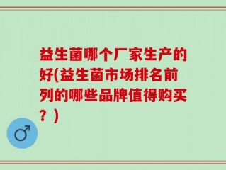 益生菌哪个厂家生产的好(益生菌市场排名前列的哪些品牌值得购买？)