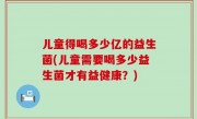 儿童得喝多少亿的益生菌(儿童需要喝多少益生菌才有益健康？)