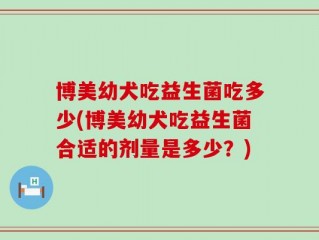 博美幼犬吃益生菌吃多少(博美幼犬吃益生菌合适的剂量是多少？)