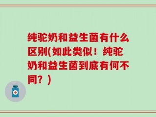 纯驼奶和益生菌有什么区别(如此类似！纯驼奶和益生菌到底有何不同？)