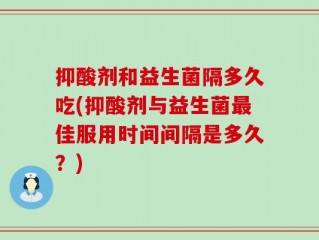 抑酸剂和益生菌隔多久吃(抑酸剂与益生菌最佳服用时间间隔是多久？)