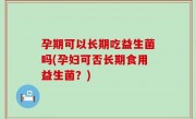 孕期可以长期吃益生菌吗(孕妇可否长期食用益生菌？)