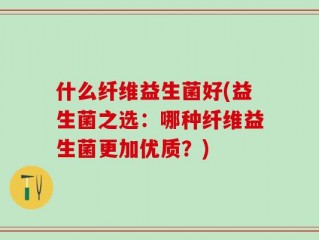 什么纤维益生菌好(益生菌之选：哪种纤维益生菌更加优质？)